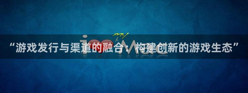 深圳新宝GG电商：“游戏发行与渠道的融合：构建创新的游戏生态”